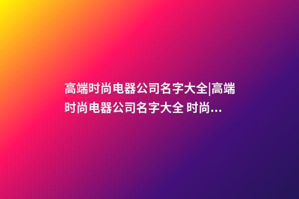 高端时尚电器公司名字大全|高端时尚电器公司名字大全 时尚大气电器公司起名-第1张-公司起名-玄机派